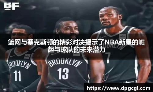 篮网与塞克斯顿的精彩对决揭示了NBA新星的崛起与球队的未来潜力